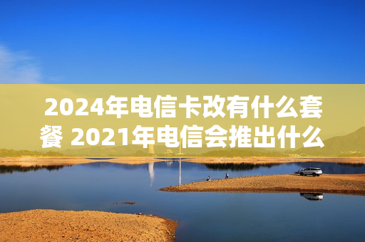 2024年电信卡改有什么套餐 2021年电信会推出什么套餐