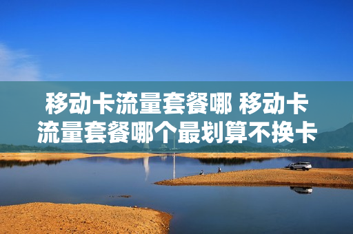 移动卡流量套餐哪 移动卡流量套餐哪个最划算不换卡