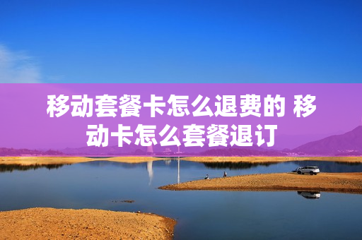 移动套餐卡怎么退费的 移动卡怎么套餐退订
