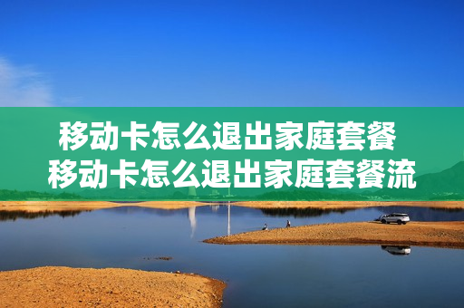 移动卡怎么退出家庭套餐 移动卡怎么退出家庭套餐流量