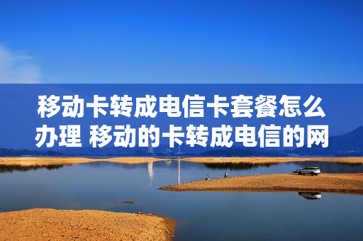 移动卡转成电信卡套餐怎么办理 移动的卡转成电信的网络好吗