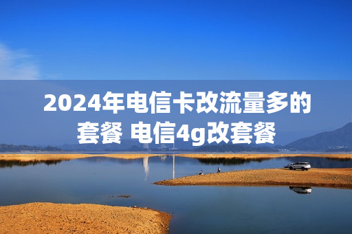 2024年电信卡改流量多的套餐 电信4g改套餐