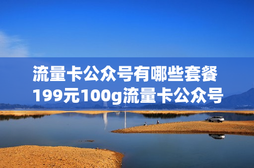 流量卡公众号有哪些套餐 199元100g流量卡公众号