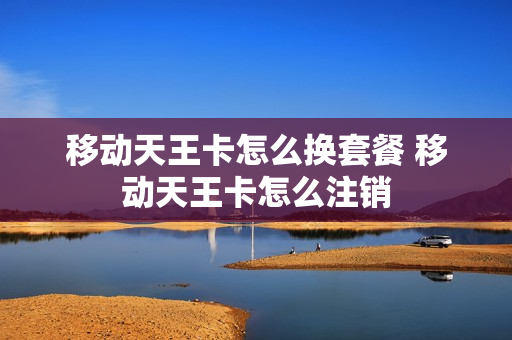 移动天王卡怎么换套餐 移动天王卡怎么注销