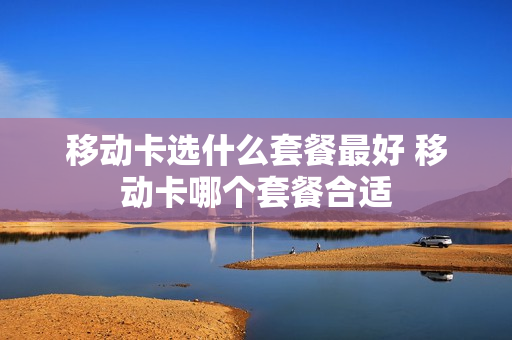 移动卡选什么套餐最好 移动卡哪个套餐合适
