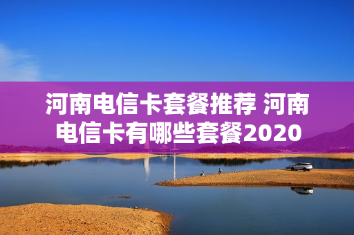 河南电信卡套餐推荐 河南电信卡有哪些套餐2020