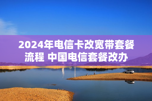 2024年电信卡改宽带套餐流程 中国电信套餐改办