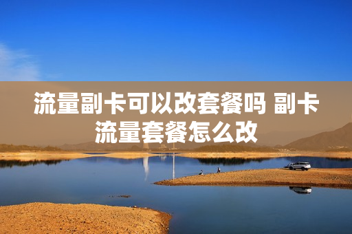 流量副卡可以改套餐吗 副卡流量套餐怎么改