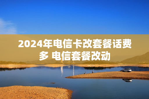 2024年电信卡改套餐话费多 电信套餐改动