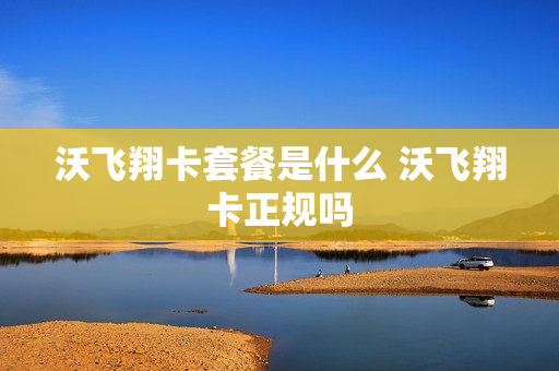 沃飞翔卡套餐是什么 沃飞翔卡正规吗