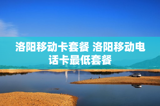 洛阳移动卡套餐 洛阳移动电话卡最低套餐