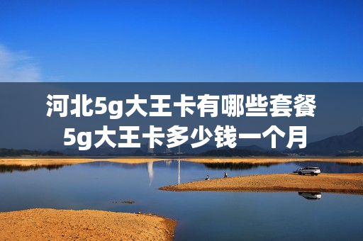 河北5g大王卡有哪些套餐 5g大王卡多少钱一个月