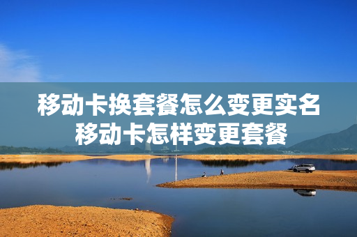 移动卡换套餐怎么变更实名 移动卡怎样变更套餐