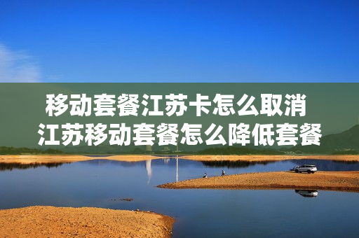 移动套餐江苏卡怎么取消 江苏移动套餐怎么降低套餐