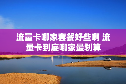 流量卡哪家套餐好些啊 流量卡到底哪家最划算