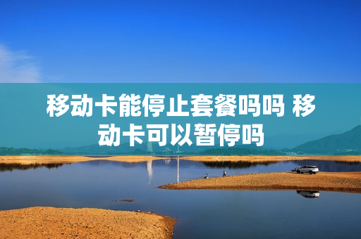 移动卡能停止套餐吗吗 移动卡可以暂停吗