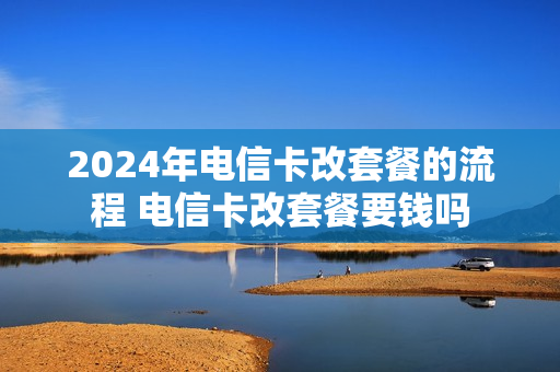2024年电信卡改套餐的流程 电信卡改套餐要钱吗