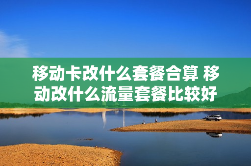 移动卡改什么套餐合算 移动改什么流量套餐比较好