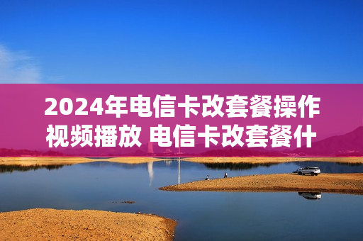 2024年电信卡改套餐操作视频播放 电信卡改套餐什么时候生效