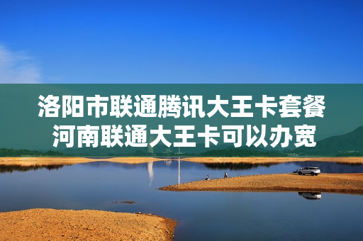 洛阳市联通腾讯大王卡套餐 河南联通大王卡可以办宽带吗