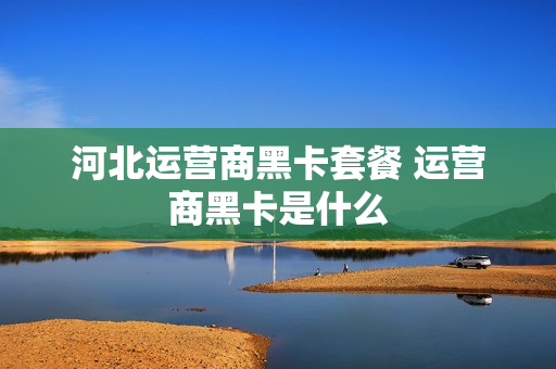 河北运营商黑卡套餐 运营商黑卡是什么