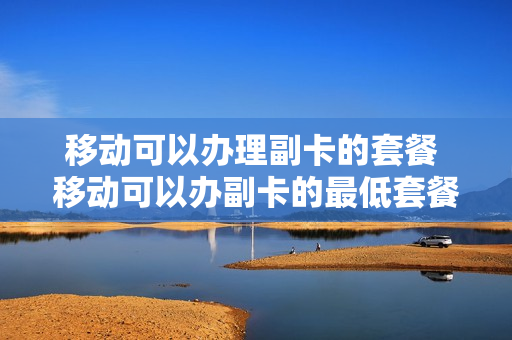 移动可以办理副卡的套餐 移动可以办副卡的最低套餐