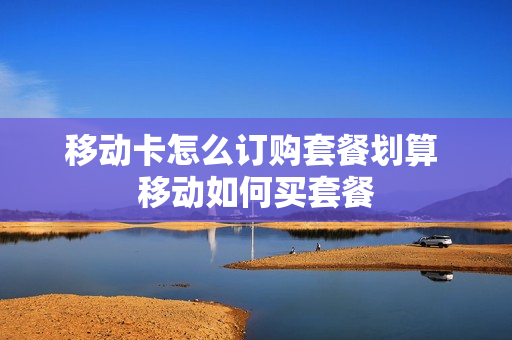 移动卡怎么订购套餐划算 移动如何买套餐