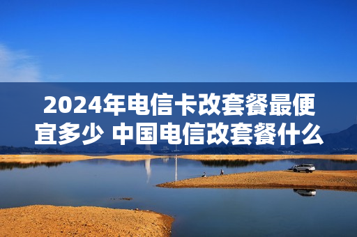 2024年电信卡改套餐最便宜多少 中国电信改套餐什么时候生效