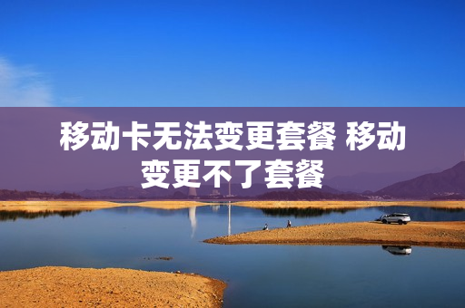 移动卡无法变更套餐 移动变更不了套餐