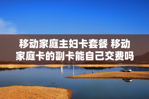 移动家庭主妇卡套餐 移动家庭卡的副卡能自己交费吗