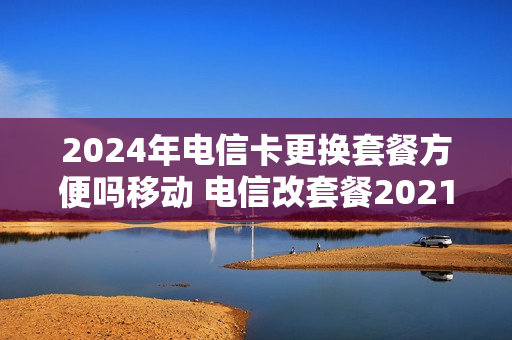 2024年电信卡更换套餐方便吗移动 电信改套餐2021最划算