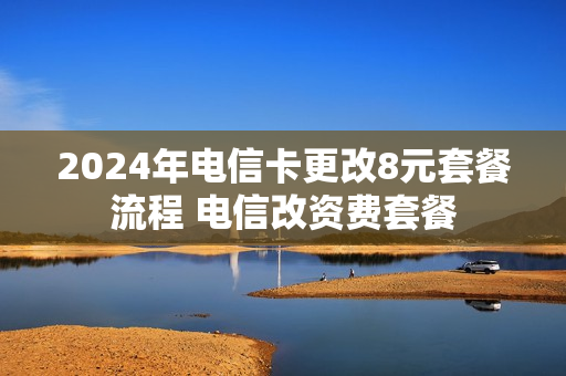 2024年电信卡更改8元套餐流程 电信改资费套餐