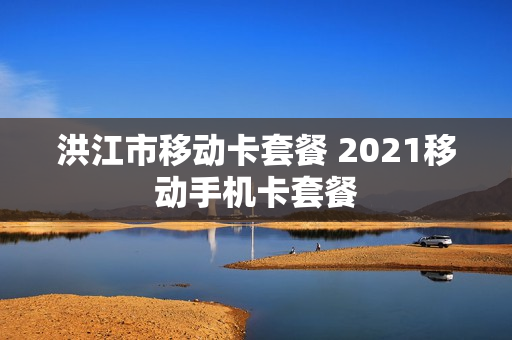 洪江市移动卡套餐 2021移动手机卡套餐