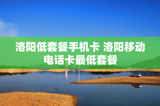洛阳低套餐手机卡 洛阳移动电话卡最低套餐
