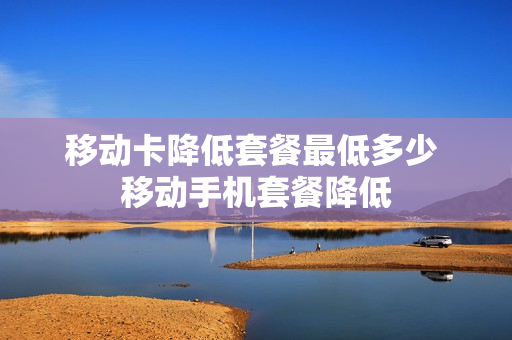 移动卡降低套餐最低多少 移动手机套餐降低