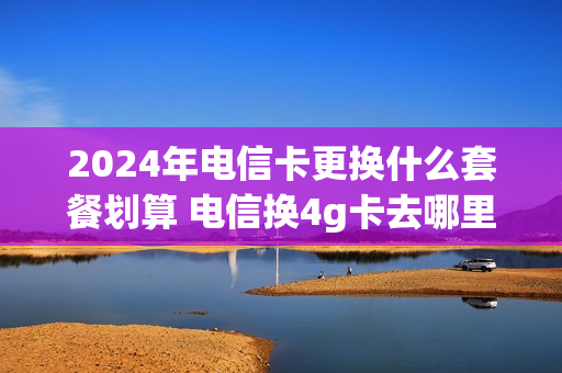 2024年电信卡更换什么套餐划算 电信换4g卡去哪里办理