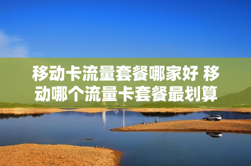 移动卡流量套餐哪家好 移动哪个流量卡套餐最划算