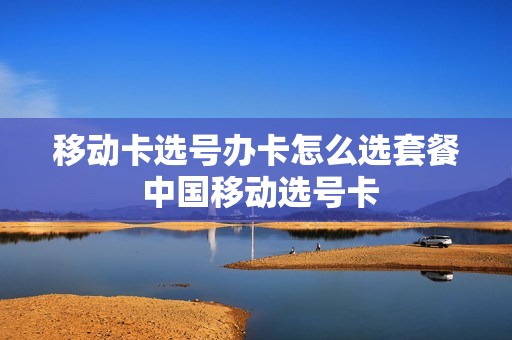 移动卡选号办卡怎么选套餐 中国移动选号卡