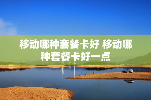 移动哪种套餐卡好 移动哪种套餐卡好一点