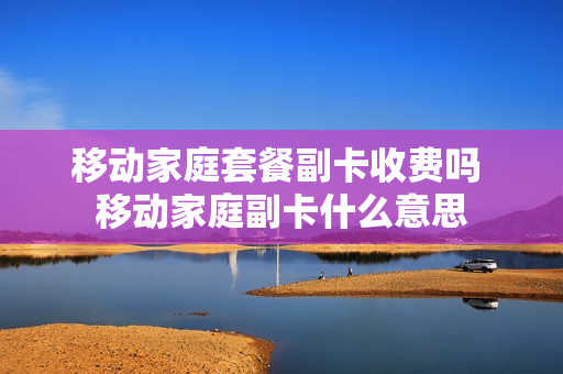 移动家庭套餐副卡收费吗 移动家庭副卡什么意思