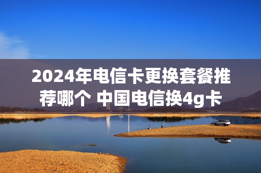 2024年电信卡更换套餐推荐哪个 中国电信换4g卡