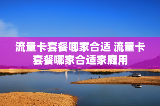 流量卡套餐哪家合适 流量卡套餐哪家合适家庭用