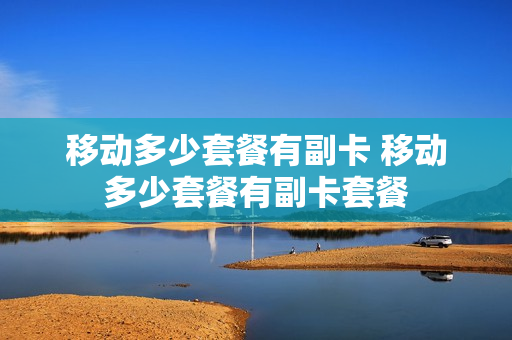 移动多少套餐有副卡 移动多少套餐有副卡套餐