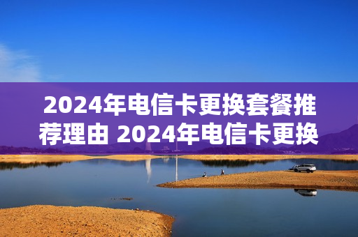 2024年电信卡更换套餐推荐理由 2024年电信卡更换套餐推荐理由有哪些