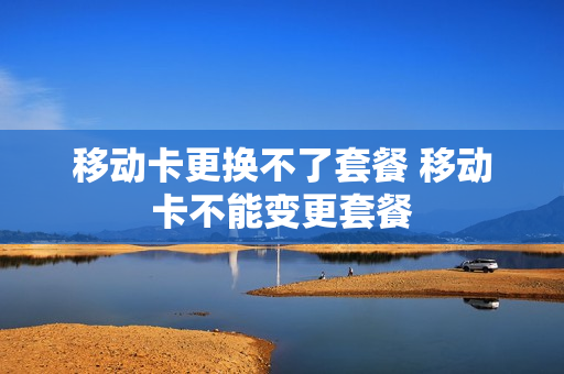 移动卡更换不了套餐 移动卡不能变更套餐