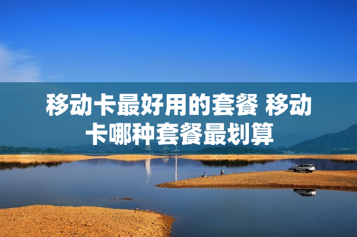 移动卡最好用的套餐 移动卡哪种套餐最划算