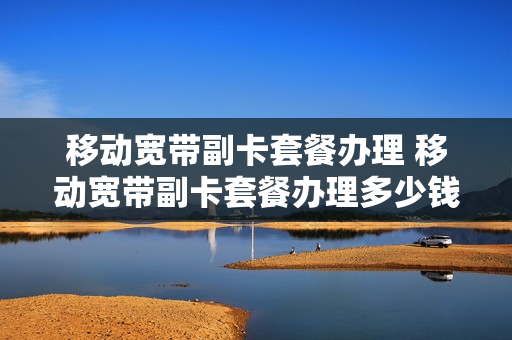 移动宽带副卡套餐办理 移动宽带副卡套餐办理多少钱