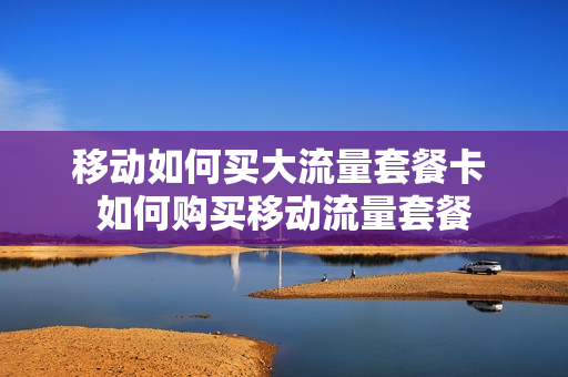 移动如何买大流量套餐卡 如何购买移动流量套餐