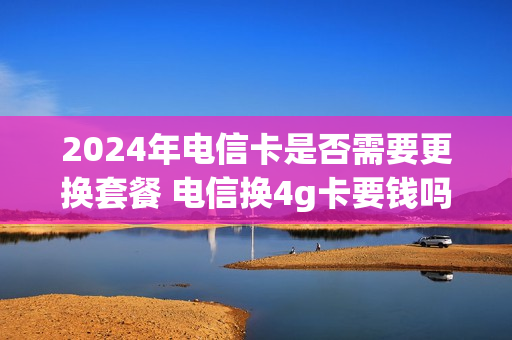 2024年电信卡是否需要更换套餐 电信换4g卡要钱吗