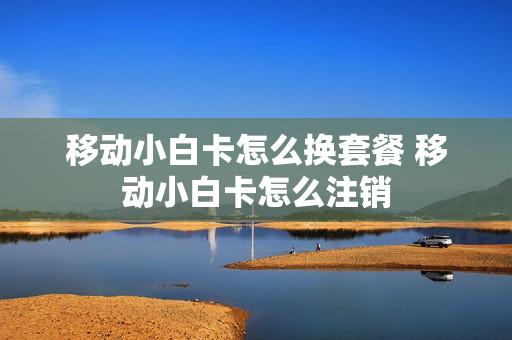 移动小白卡怎么换套餐 移动小白卡怎么注销